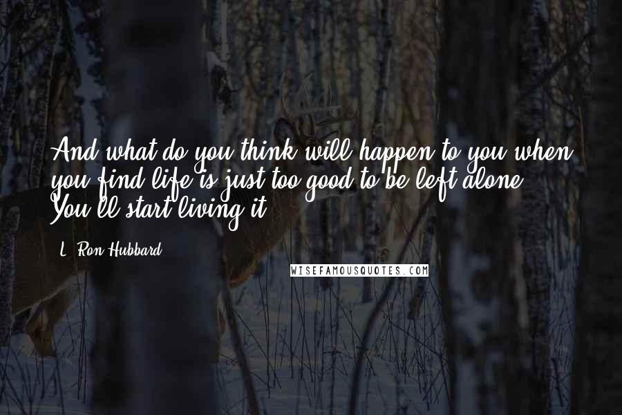 L. Ron Hubbard Quotes: And what do you think will happen to you when you find life is just too good to be left alone? You'll start living it.