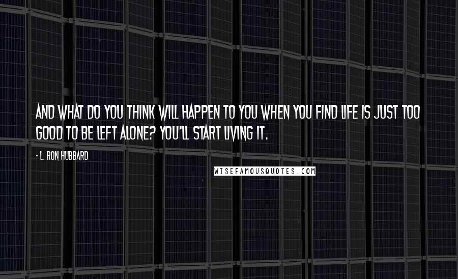 L. Ron Hubbard Quotes: And what do you think will happen to you when you find life is just too good to be left alone? You'll start living it.