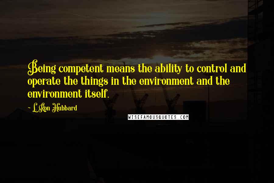 L. Ron Hubbard Quotes: Being competent means the ability to control and operate the things in the environment and the environment itself.