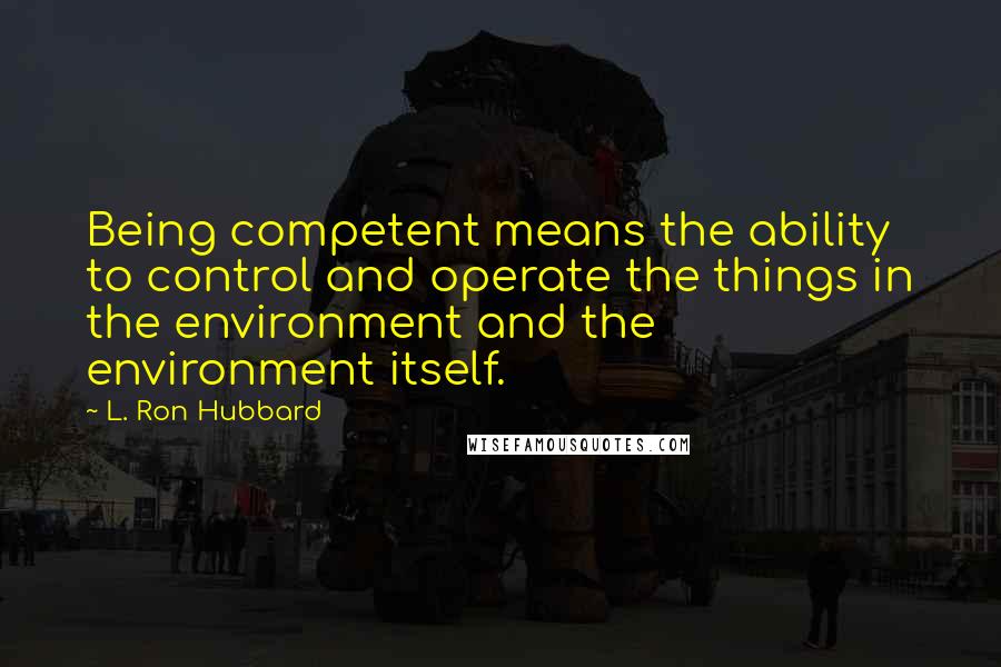 L. Ron Hubbard Quotes: Being competent means the ability to control and operate the things in the environment and the environment itself.