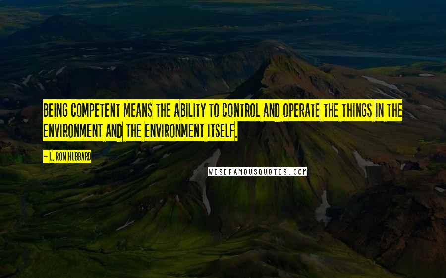 L. Ron Hubbard Quotes: Being competent means the ability to control and operate the things in the environment and the environment itself.