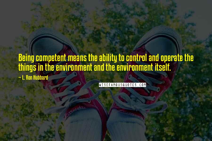 L. Ron Hubbard Quotes: Being competent means the ability to control and operate the things in the environment and the environment itself.