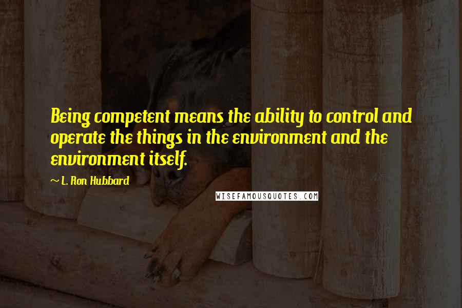 L. Ron Hubbard Quotes: Being competent means the ability to control and operate the things in the environment and the environment itself.