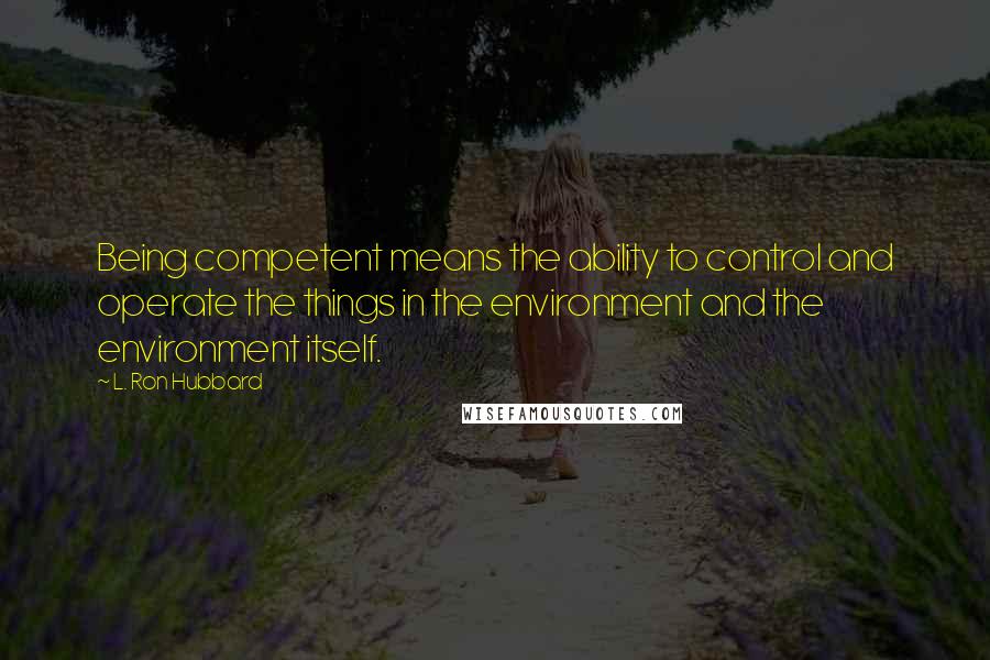 L. Ron Hubbard Quotes: Being competent means the ability to control and operate the things in the environment and the environment itself.