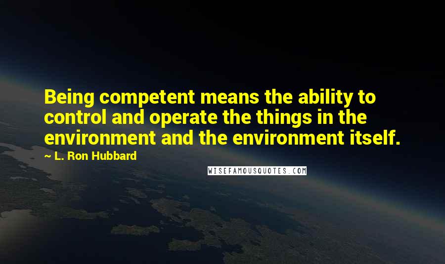 L. Ron Hubbard Quotes: Being competent means the ability to control and operate the things in the environment and the environment itself.