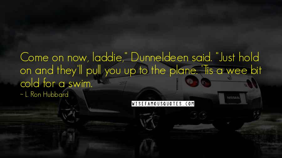 L. Ron Hubbard Quotes: Come on now, laddie," Dunneldeen said. "Just hold on and they'll pull you up to the plane. 'Tis a wee bit cold for a swim.