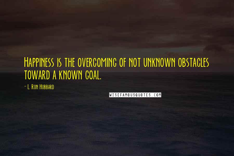 L. Ron Hubbard Quotes: Happiness is the overcoming of not unknown obstacles toward a known goal.