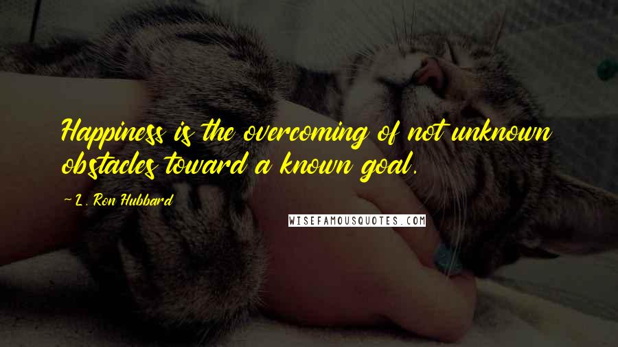 L. Ron Hubbard Quotes: Happiness is the overcoming of not unknown obstacles toward a known goal.