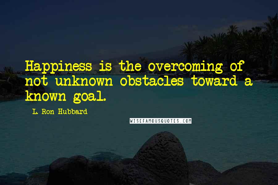 L. Ron Hubbard Quotes: Happiness is the overcoming of not unknown obstacles toward a known goal.