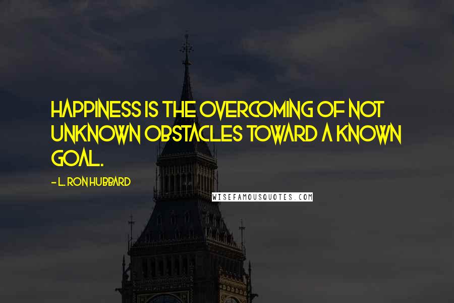 L. Ron Hubbard Quotes: Happiness is the overcoming of not unknown obstacles toward a known goal.