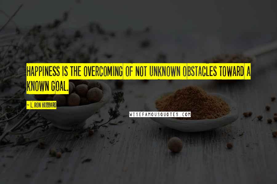 L. Ron Hubbard Quotes: Happiness is the overcoming of not unknown obstacles toward a known goal.