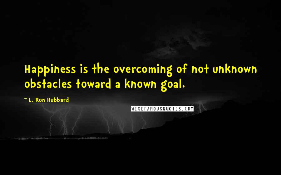 L. Ron Hubbard Quotes: Happiness is the overcoming of not unknown obstacles toward a known goal.