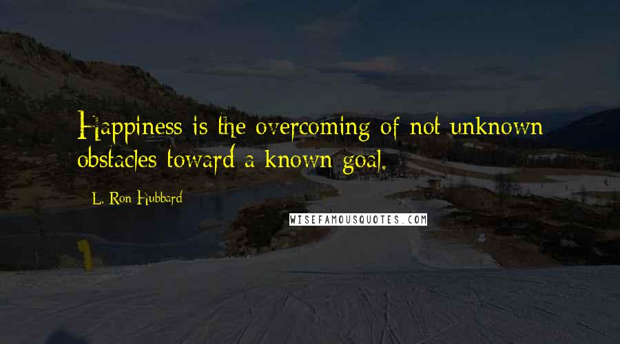 L. Ron Hubbard Quotes: Happiness is the overcoming of not unknown obstacles toward a known goal.