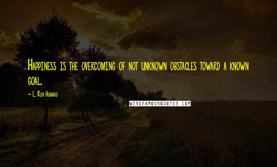 L. Ron Hubbard Quotes: Happiness is the overcoming of not unknown obstacles toward a known goal.