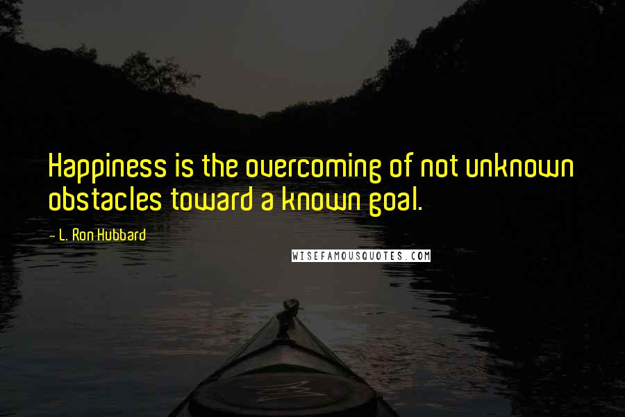 L. Ron Hubbard Quotes: Happiness is the overcoming of not unknown obstacles toward a known goal.