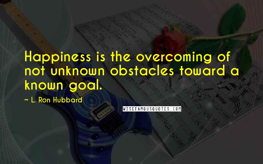 L. Ron Hubbard Quotes: Happiness is the overcoming of not unknown obstacles toward a known goal.