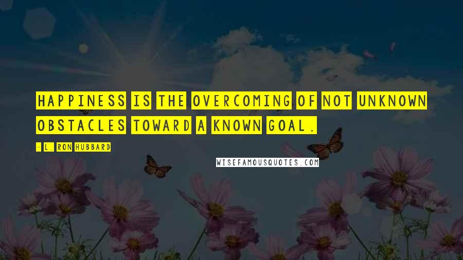 L. Ron Hubbard Quotes: Happiness is the overcoming of not unknown obstacles toward a known goal.