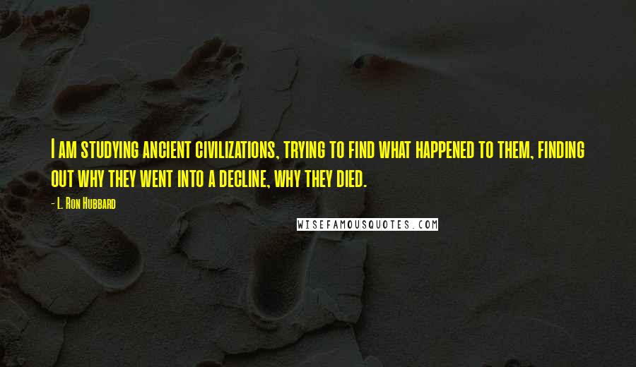 L. Ron Hubbard Quotes: I am studying ancient civilizations, trying to find what happened to them, finding out why they went into a decline, why they died.