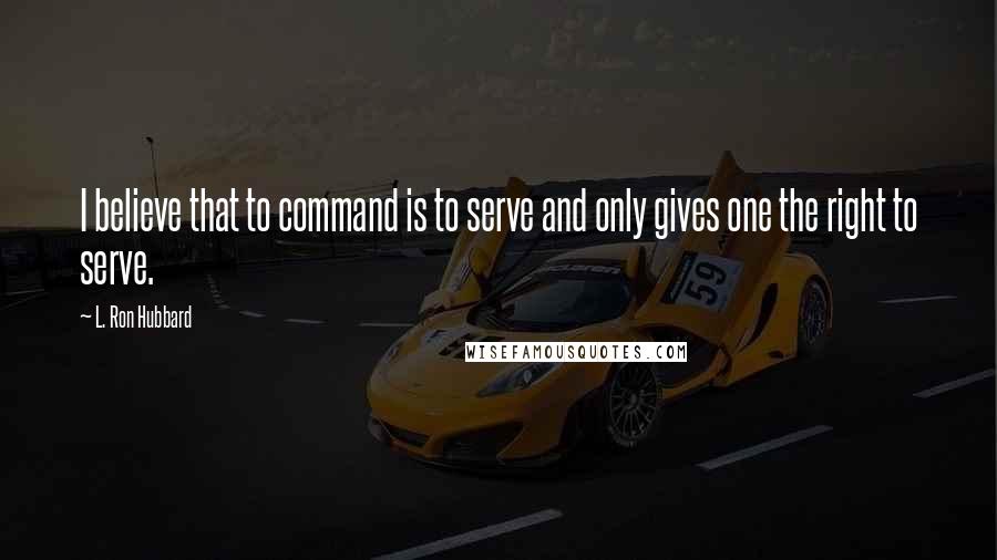 L. Ron Hubbard Quotes: I believe that to command is to serve and only gives one the right to serve.