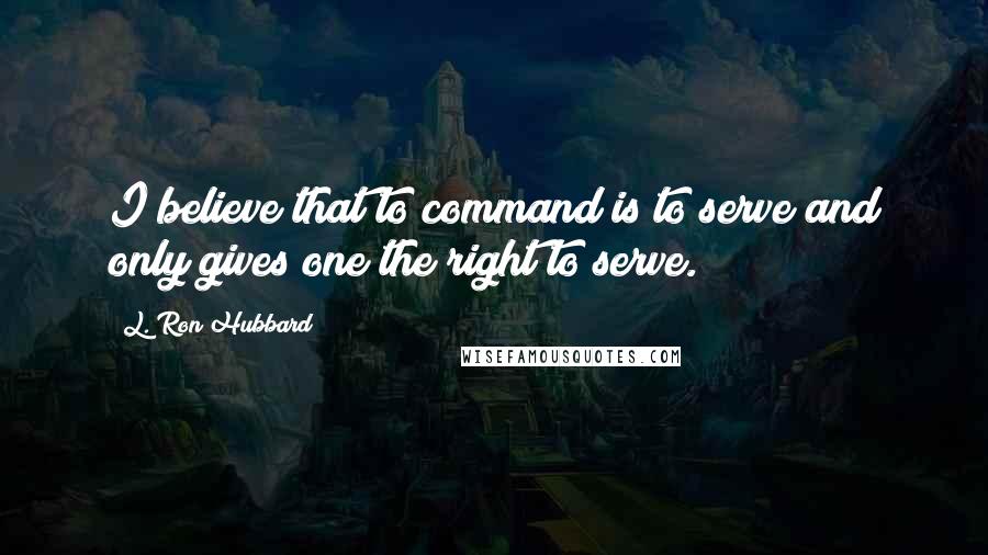 L. Ron Hubbard Quotes: I believe that to command is to serve and only gives one the right to serve.