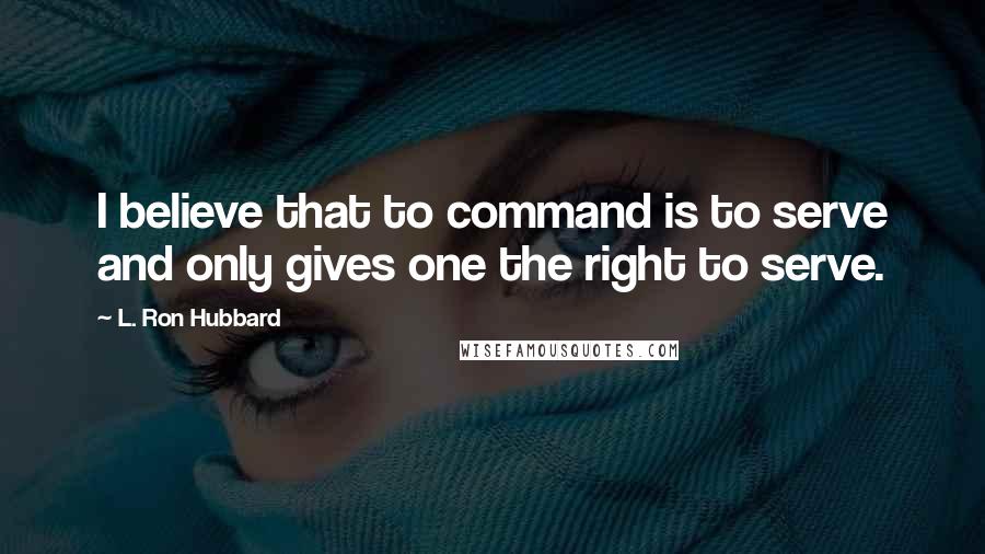 L. Ron Hubbard Quotes: I believe that to command is to serve and only gives one the right to serve.