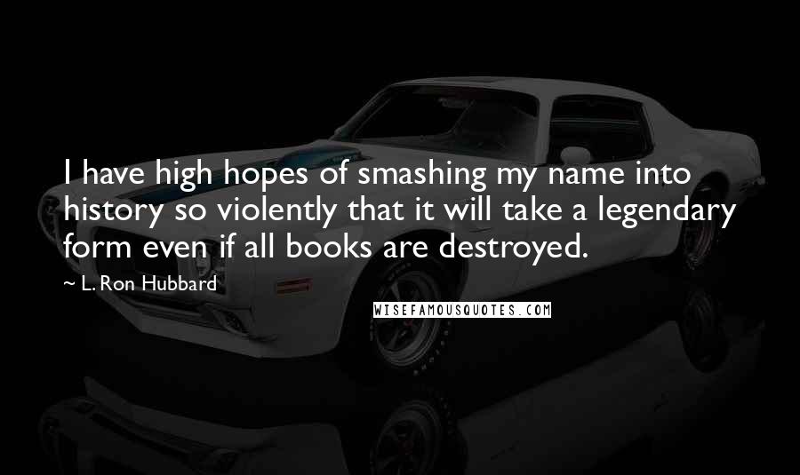 L. Ron Hubbard Quotes: I have high hopes of smashing my name into history so violently that it will take a legendary form even if all books are destroyed.