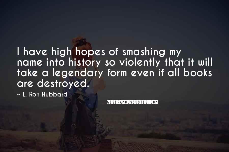 L. Ron Hubbard Quotes: I have high hopes of smashing my name into history so violently that it will take a legendary form even if all books are destroyed.