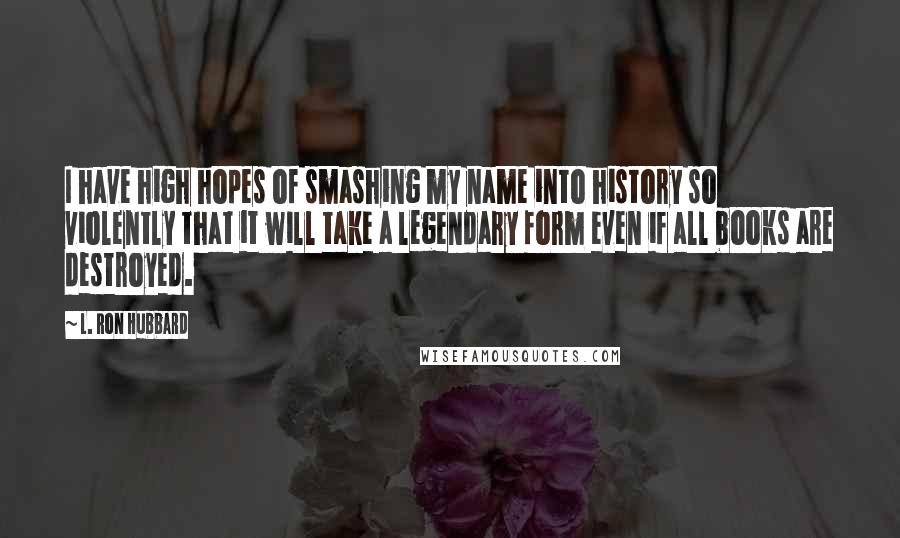 L. Ron Hubbard Quotes: I have high hopes of smashing my name into history so violently that it will take a legendary form even if all books are destroyed.