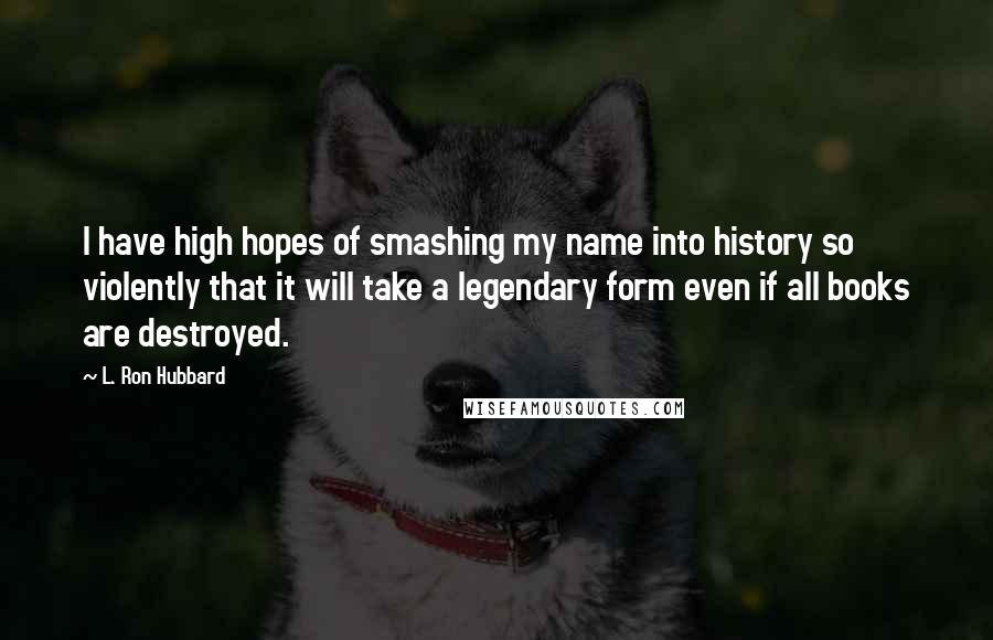 L. Ron Hubbard Quotes: I have high hopes of smashing my name into history so violently that it will take a legendary form even if all books are destroyed.