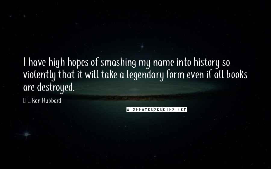 L. Ron Hubbard Quotes: I have high hopes of smashing my name into history so violently that it will take a legendary form even if all books are destroyed.