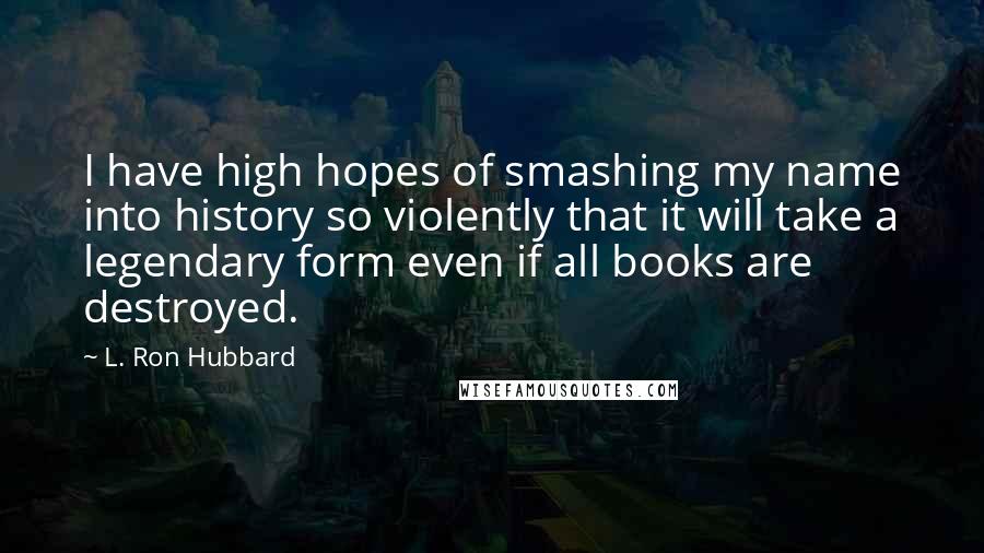 L. Ron Hubbard Quotes: I have high hopes of smashing my name into history so violently that it will take a legendary form even if all books are destroyed.