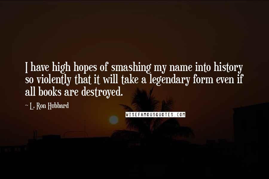 L. Ron Hubbard Quotes: I have high hopes of smashing my name into history so violently that it will take a legendary form even if all books are destroyed.