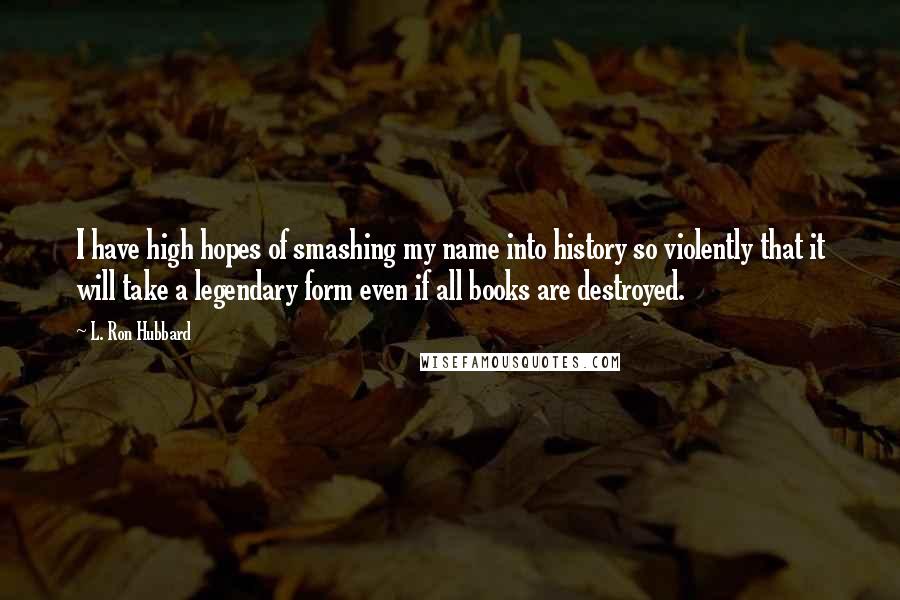 L. Ron Hubbard Quotes: I have high hopes of smashing my name into history so violently that it will take a legendary form even if all books are destroyed.