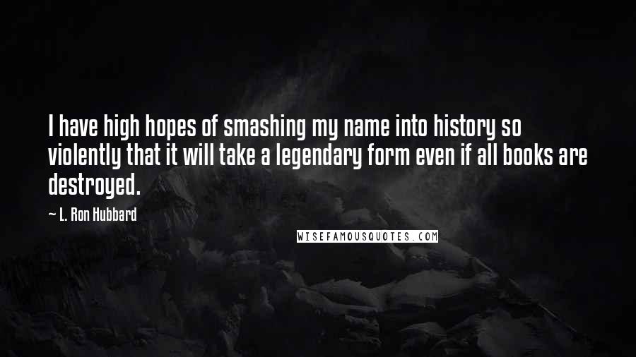 L. Ron Hubbard Quotes: I have high hopes of smashing my name into history so violently that it will take a legendary form even if all books are destroyed.