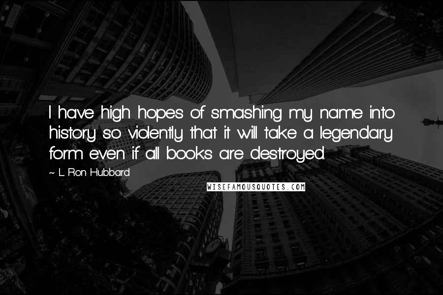 L. Ron Hubbard Quotes: I have high hopes of smashing my name into history so violently that it will take a legendary form even if all books are destroyed.