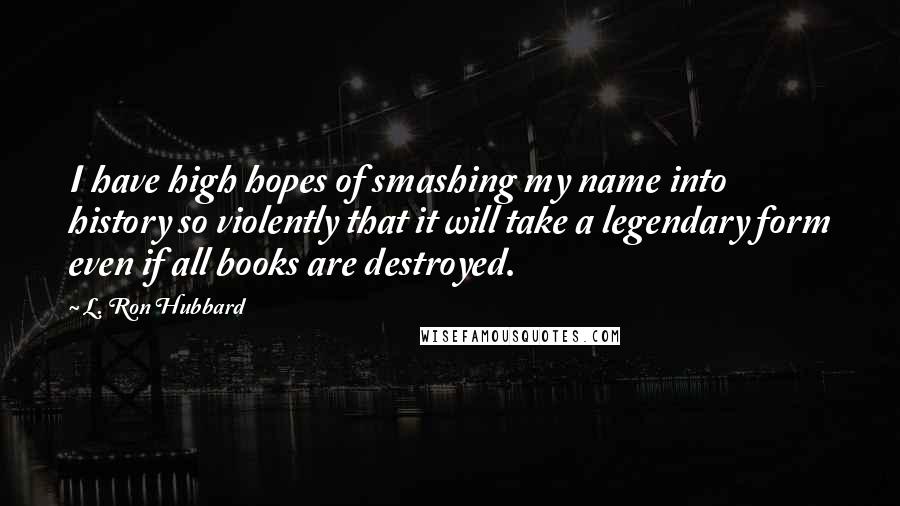 L. Ron Hubbard Quotes: I have high hopes of smashing my name into history so violently that it will take a legendary form even if all books are destroyed.