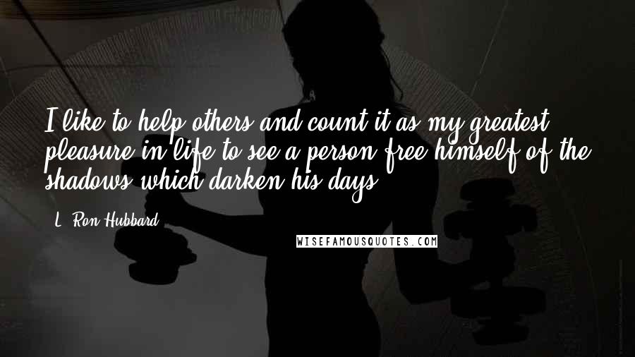 L. Ron Hubbard Quotes: I like to help others and count it as my greatest pleasure in life to see a person free himself of the shadows which darken his days.