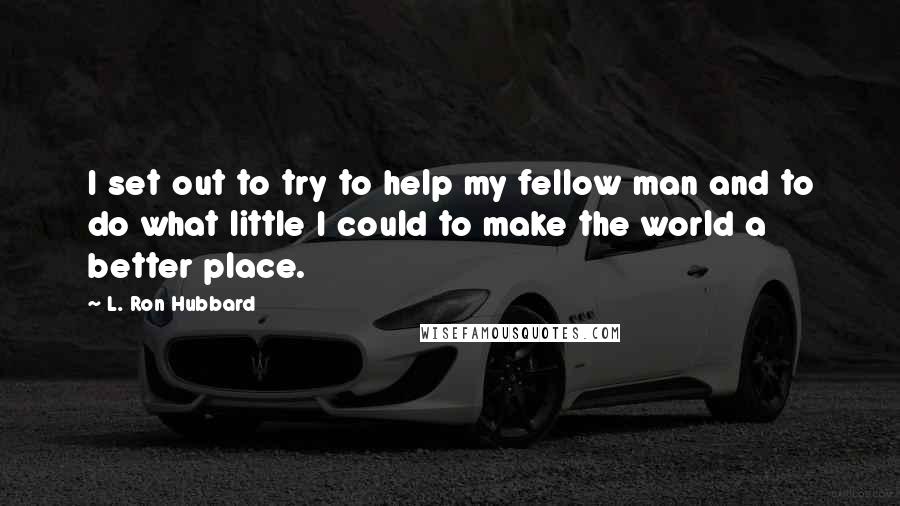 L. Ron Hubbard Quotes: I set out to try to help my fellow man and to do what little I could to make the world a better place.