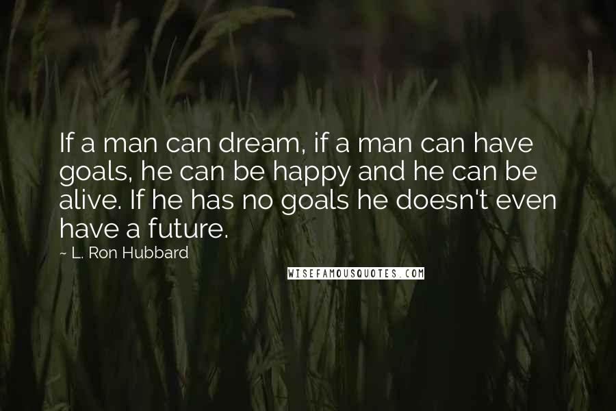 L. Ron Hubbard Quotes: If a man can dream, if a man can have goals, he can be happy and he can be alive. If he has no goals he doesn't even have a future.