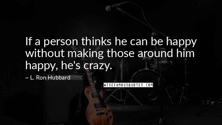 L. Ron Hubbard Quotes: If a person thinks he can be happy without making those around him happy, he's crazy.