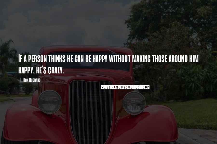 L. Ron Hubbard Quotes: If a person thinks he can be happy without making those around him happy, he's crazy.