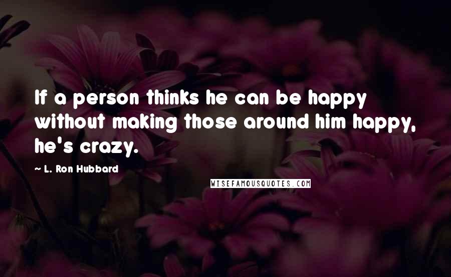 L. Ron Hubbard Quotes: If a person thinks he can be happy without making those around him happy, he's crazy.