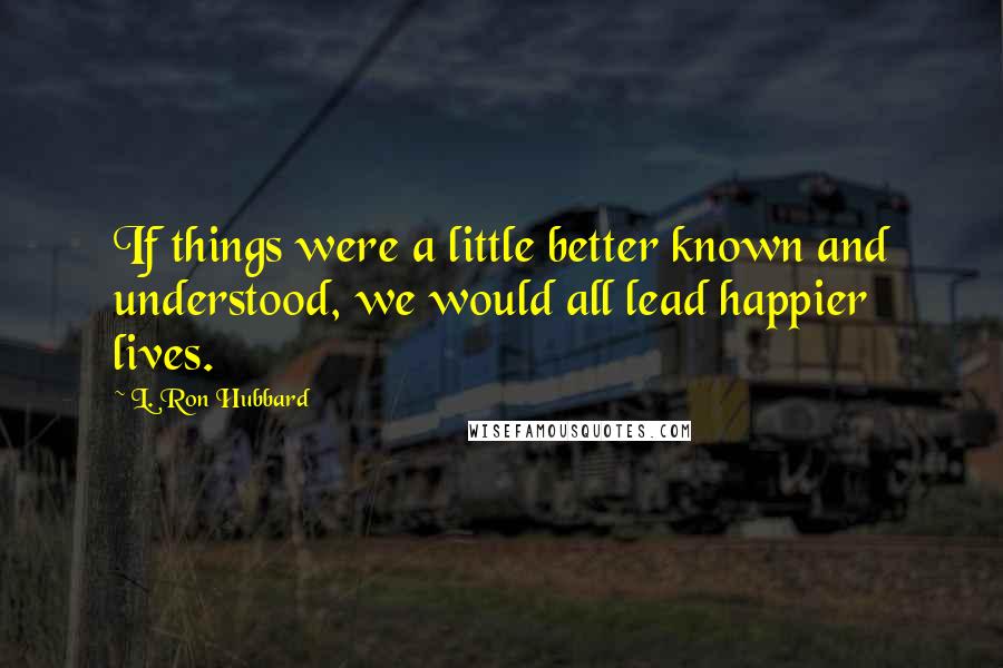 L. Ron Hubbard Quotes: If things were a little better known and understood, we would all lead happier lives.