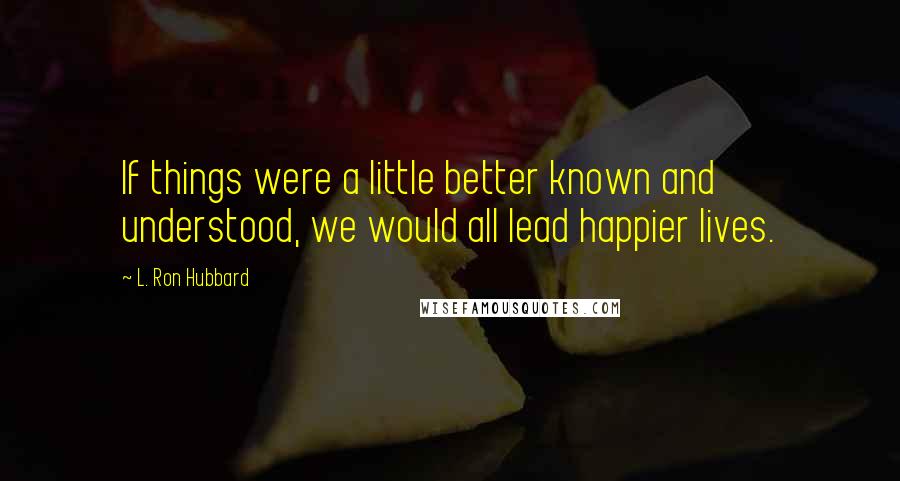 L. Ron Hubbard Quotes: If things were a little better known and understood, we would all lead happier lives.