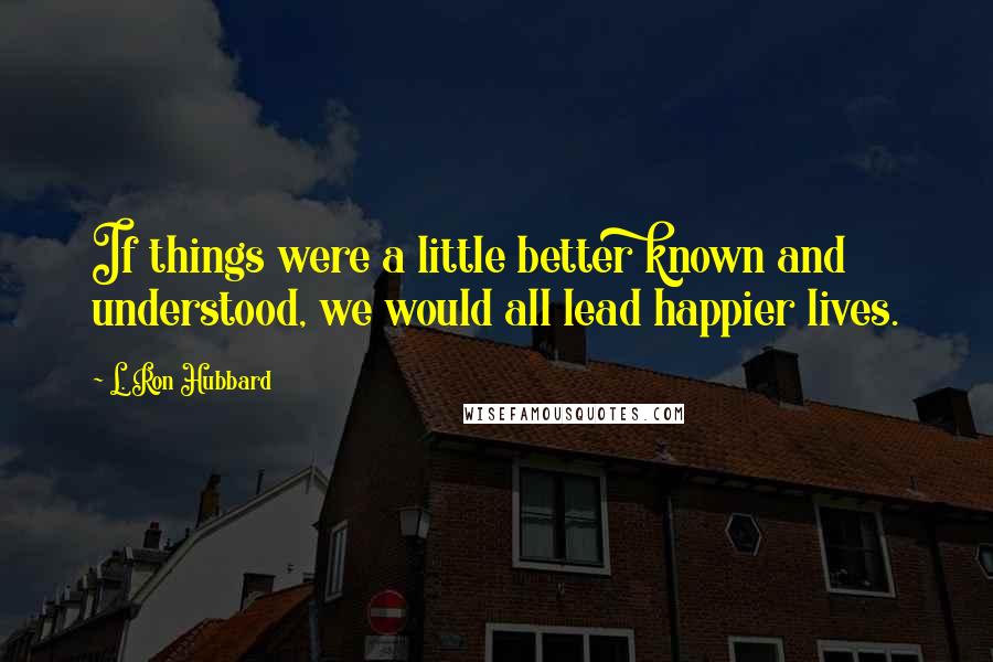 L. Ron Hubbard Quotes: If things were a little better known and understood, we would all lead happier lives.