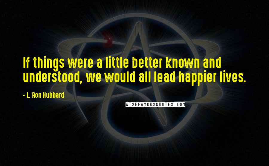 L. Ron Hubbard Quotes: If things were a little better known and understood, we would all lead happier lives.