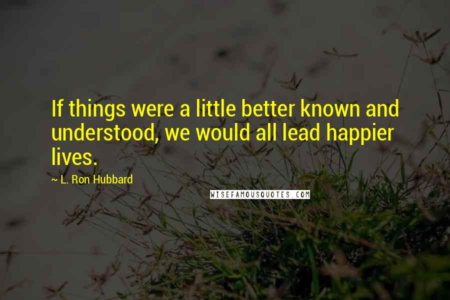 L. Ron Hubbard Quotes: If things were a little better known and understood, we would all lead happier lives.