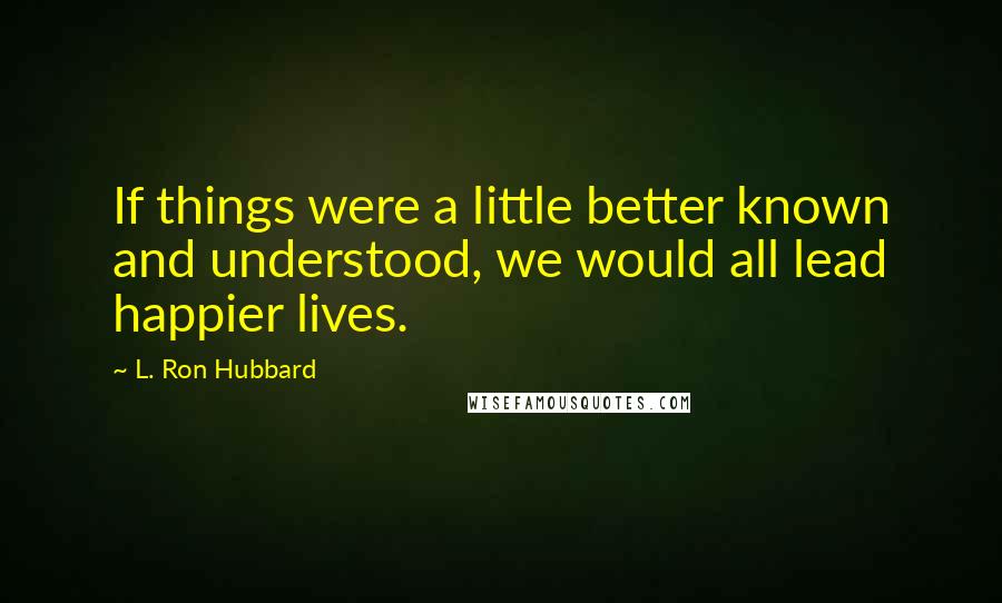L. Ron Hubbard Quotes: If things were a little better known and understood, we would all lead happier lives.