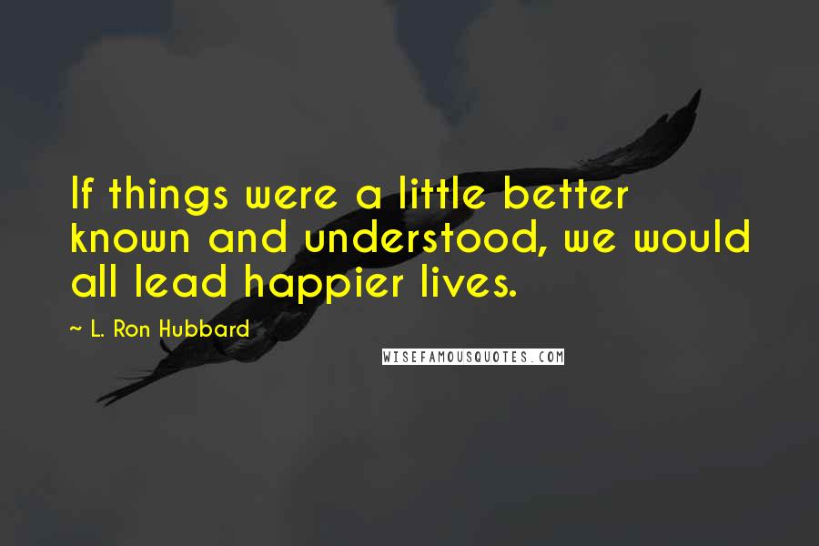 L. Ron Hubbard Quotes: If things were a little better known and understood, we would all lead happier lives.