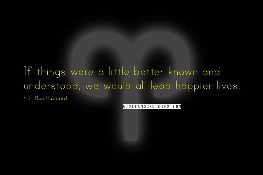 L. Ron Hubbard Quotes: If things were a little better known and understood, we would all lead happier lives.